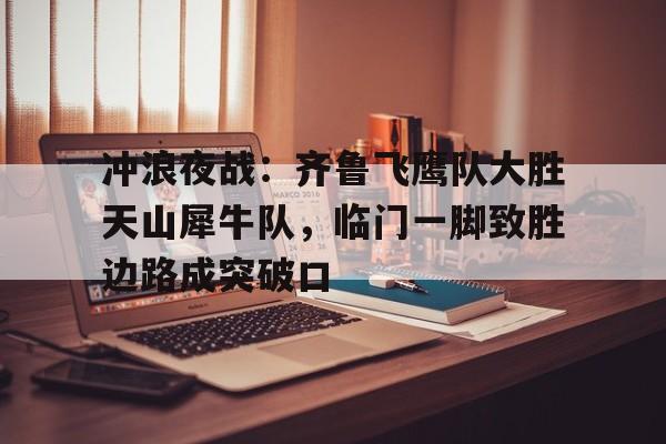 爱游戏入口-冲浪夜战:齐鲁飞鹰队大胜天山犀牛队,临门一脚致胜边路成突破口